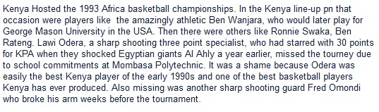 Kenya Hosted the 1993 Africa basketball championships. In the Kenya line-up pn that occasion were players like  the amazingly athletic Ben Wanjara, who would later play for George Mason University in the USA. Then there were others like Ronnie Swaka, Ben Rateng. Lawi Odera, a sharp shooting three point specialist, who had starred with 30 points for KPA when they shocked Egyptian giants Al Ahly a year earlier, missed the tourney due to school commitments at Mombasa Polytechnic. It was a shame because Odera was easily the best Kenya player of the early 1990s and one of the best basketball players Kenya has ever produced. Also missing was another sharp shooting guard Fred Omondi who broke his arm weeks before the tournament. 
