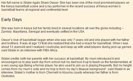 Her full name is Silalei Agalo Shani-Owuor. She has been one of the most prominent players on the Kenya basketball scene and a key performer in the recent success of Kenya women’s basketball teams at regional and continental level. Early Days  She was born in Kenya but her family lived in several locations all over the globe including – Zambia  Mauritania, Senegal and eventually settled in the USA.  Owuor’s love of basketball began when she was only 7-years-old and she played with her father and brothers. It was at age 13 that she realized that she had a knack for basketball. When I was about 13 yearsold and I realized I could play and keep up with adult players during pick-up games. said Silalei in an interview with FIBA Africa.  Silalei credits both her parents with her success at basketball. My mum introduced it and encouraged us to play each day from school but my dad took it up to teach us the fundamentals at a very young age.Being a former player, he also used to join us in playing frequently. But my height comes from my mum’s side and my hop is from my day’s Maasai background”. said Silalei in an interview. Silalei’s mother is from Chemelil in Kisumu county whereas her father is from 
