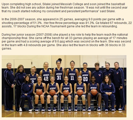 Upon completing high school, Silalei joined Messiah College and soon joined the basketball team. She did not see any action during her freshman season. “it was not until the second year that my coach started noticing my consistent and persistent performance” said Silalei.  In the 2006-2007 season, she appeared in 25 games, averaging 9.0 points per game with a shooting percentage of 51.3% . Her free throw percentage was 81.3%. Ge totaled 67 rebounds, 22 assists, 17 blocks During the NCAA Tournament game she led the team in rebounding.  During her junior season (2007-2008) she played a key role to help the team reach the national championship final. She came off the bench for all 33 games playing an average of 17 minutes per game and had a scoring average of 9.6 ppg which was second on the team. She was second in the team with 4.8 rebounds per game. She also led the team in blocks with 36 blocks in 33 games.  In her last season at Messiah College (2008-2009) , Silalei had now established herself in the starting five.   She played a pivotal role in helping her team to a record of 11 wins and one loss, a record that enabled them to finish at the top of the Commonwealth conference standings.  She started all 28 games. She led the team in rebounds (9.3 rpg) , led the team in blocks (57 blocks in 28 games) and was joint second in scoring (12.5 ppg). Her 57 blocks were also the highest in the entire Commonwealth conference.  From an academic perspective, Silalei left Messiah college with a degree in Human resource management.