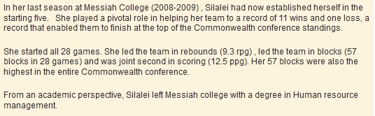 In her last season at Messiah College (2008-2009) , Silalei had now established herself in the starting five. She played a pivotal role in helping her team to a record of 11 wins and one loss, a record that enabled them to finish at the top of the Commonwealth conference standings. She started all 28 games. She led the team in rebounds (9.3 rpg) , led the team in blocks (57 blocks in 28 games) and was joint second in scoring (12.5 ppg). Her 57 blocks were also the highest in the entire Commonwealth conference. From an academic perspective, Silalei left Messiah college with a degree in Human resource management.