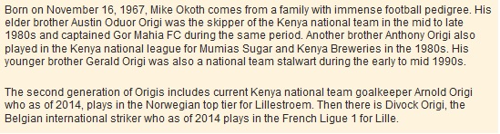 Born on November 16, 1967, Mike Okoth comes from a family with immense football pedigree. His elder brother Austin Oduor Origi was the skipper of the Kenya national team in the mid to late 1980s and captained Gor Mahia FC during the same period. Another brother Anthony Origi also played in the Kenya national league for Mumias Sugar and Kenya Breweries in the 1980s. His younger brother Gerald Origi was also a national team stalwart during the early to mid 1990s.  The second generation of Origis includes current Kenya national team goalkeeper Arnold Origi who as of 2014, plays in the Norwegian top tier for Lillestroem. Then there is Divock Origi, the Belgian international striker who as of 2014 plays in the French Ligue 1 for Lille.