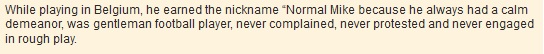 While playing in Belgium, he earned the nickname “Normal Mike because he always had a calm demeanor, was gentleman football player, never complained, never protested and never engaged in rough play.