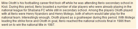 Mike Okoth’s his footballing career first took off while he was attending Iterio secondary school in Kisii. During this period, Iterio boasted a number of star players who were already playing in the national league for Shabana FC while still in secondary school. Among the players Okoth played with at Iterio were Henry Nyandoro and Henry Motego, both of whom would later play for the national team. Interestingly enough, Okoth played as a goalkeeper during this period. With Motego leading the strike force and Okoth in goal, Iterio reached the national schools final in 1986 then went on to win the national title in 1987.