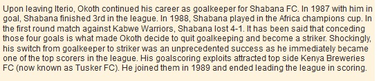 Upon leaving Iterio, Okoth continued his career as goalkeeper for Shabana FC. In 1987 with him in goal, Shabana finished 3rd in the league. In 1988, Shabana played in the Africa champions cup. In the first round match against Kabwe Warriors, Shabana lost 4-1. It has been said that conceding those four goals is what made Okoth decide to quit goalkeeping and become a striker. Shockingly, his switch from goalkeeper to striker was an unprecedented success as he immediately became one of the top scorers in the league. His goalscoring exploits attracted top side Kenya Breweries FC (now known as Tusker FC). He joined them in 1989 and ended leading the league in scoring.