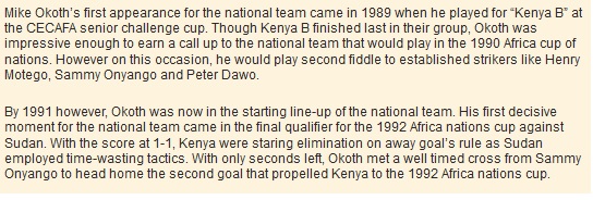 Mike Okoth’s first appearance for the national team came in 1989 when he played for “Kenya B” at the CECAFA senior challenge cup. Though Kenya B finished last in their group, Okoth was impressive enough to earn a call up to the national team that would play in the 1990 Africa cup of nations. However on this occasion, he would play second fiddle to established strikers like Henry Motego, Sammy Onyango and Peter Dawo.  By 1991 however, Okoth was now in the starting line-up of the national team. His first decisive moment for the national team came in the final qualifier for the 1992 Africa nations cup against Sudan. With the score at 1-1, Kenya were staring elimination on away goal’s rule as Sudan employed time-wasting tactics. With only seconds left, Okoth met a well timed cross from Sammy Onyango to head home the second goal that propelled Kenya to the 1992 Africa nations cup.