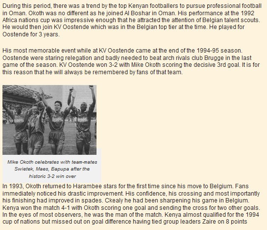 During this period, there was a trend by the top Kenyan footballers to pursue professional football in Oman. Okoth was no different as he joined Al Boshar in Oman. His performance at the 1992 Africa nations cup was impressive enough that he attracted the attention of Belgian talent scouts. He would then join KV Oostende which was in the Belgian top tier at the time. He played for Oostende for 3 years.  His most memorable event while at KV Oostende came at the end of the 1994-95 season. Oostende were staring relegation and badly needed to beat arch rivals club Brugge in the last game of the season. KV Oostende won 3-2 with Mike Okoth scoring the decisive 3rd goal. It is for this reason that he will always be remembered by fans of that team.
