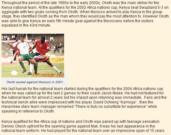 Throughout the period of the late 1990s to the early 2000s, Okoth was the main striker for the Kenya national team. At the qualifiers for the 2002 Africa nations cup, Kenya beat Swaziland 5-3 on aggregate with two goals coming from Okoth. When Morocco arrived to play Kenya in the group stage, they identified Okoth as the man whom they would pay the most attention to. However Okoth was able to give Kenya an early 5th minute goal against the Moroccans before the visitors equalized in the 43rd minute.