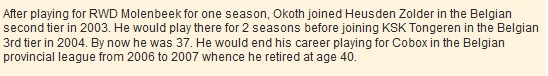 After playing for RWD Molenbeek for one season, Okoth joined Heusden Zolder in the Belgian second tier in 2003. He would play there for 2 seasons before joining KSK Tongeren in the Belgian 3rd tier in 2004. By now he was 37. He would end his career playing for Cobox in the Belgian provincial league from 2006 to 2007 whence he retired at age 40.