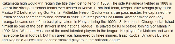 Kakamega high would win regain the title they lost to Iterio in 1989. The side Kakamega fielded in 1989 is one of the strongest school teams ever fielded in Kenya. From that team, keeper Mike Kisaghi played for Maziwa FC before joining Gor Mahia. Midfielder Hezron Osuka was a true pass-master. He captained the Kenya schools team that toured Zambia in 1988. He later joined Gor Mahia. Another midfielder Tony Lwanga became one of the best playmakers in Kenya during the 1990s. Striker Joash Okongo established himself as one of the best strikers in the national league. He played for KTM before Joining Gor Mahia in 1992. Mike Wambani was one of the most talented players in the league. He played for Motcom and would have gone far in football, but his career was hampered by knee injuries. Isaac Kwoba, Sylvanus Bulinda and Reginald Asibwa also became stalwart players in the national league.