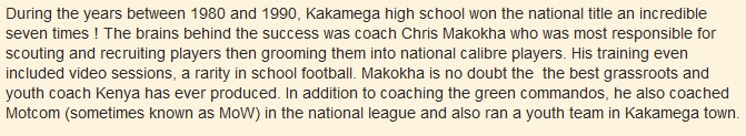 During the years between 1980 and 1990, Kakamega high school won the national title an incredible seven times ! The brains behind the success was coach Chris Makokha who was most responsible for scouting and recruiting players then grooming them into national calibre players. His training even included video sessions, a rarity in school football. Makokha is no doubt the  the best grassroots and youth coach Kenya has ever produced. In addition to coaching the green commandos, he also coached Motcom (sometimes known as MoW) in the national league and also ran a youth team in Kakamega town.