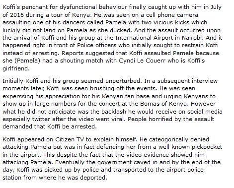 Koffi's penchant for dysfunctional behaviour finally caught up with him in July of 2016 during a tour of Kenya. He was seen on a cell phone camera assaulting one of his dancers called Pamela with two vicious kicks which luckily did not land on Pamela as she ducked. And the assault occurred upon the arrival of Koffi and his group at the International Airport in Nairobi. And it happened right in front of Police officers who initially sought to restrain Koffi instead of arresting. Reports suggested that Koffi assaulted Pamela because she (Pamela) had a shouting match with Cyndi Le Couerr who is Koffi's girlfriend. 
Initially Koffi and his group seemed unperturbed. In a subsequent interview moments later, Koffi was seen brushing off the events. He was seen experssing his appreciation for his Kenyan fan base and urging Kenyans to show up in large numbers for the concert at the Bomas of Kenya. However what he did not anticipate was the backlash he would receive on social media especially twitter after the video went viral. People horrified by the assault demanded that Koffi be arrested. 
Koffi appeared on Citizen TV to explain himself. He cateogorically denied attacking Pamela but was in fact defending her from a well known pickpocket in the airport. This despite the fact that the video evidence showed him attacking Pamela. Eventually the government caved in and by the end of the day, Koffi was picked up by police and transported to the airport police station from where he was deported.
